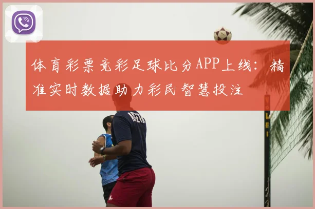 体育彩票竞彩足球比分APP上线：精准实时数据助力彩民智慧投注