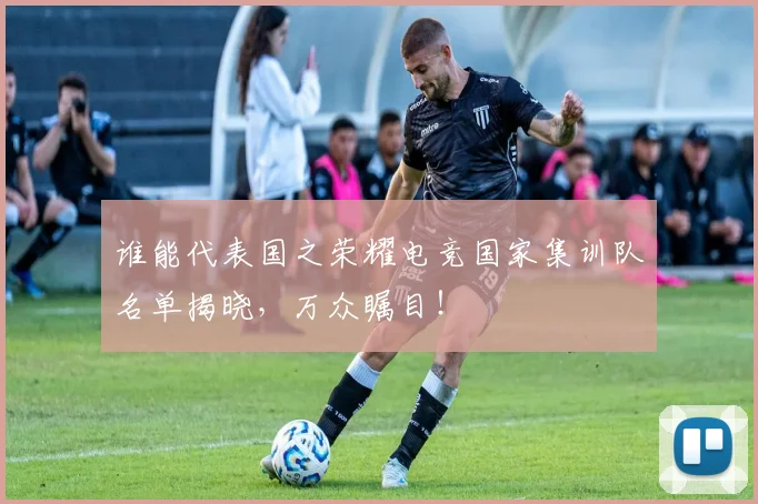 谁能代表国之荣耀电竞国家集训队名单揭晓,万众瞩目!
