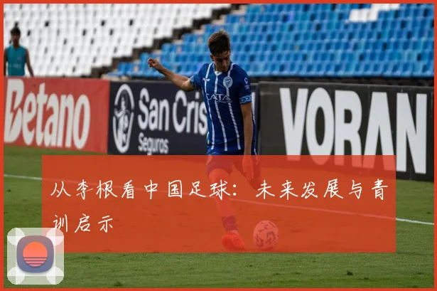 从李根看中国足球:未来发展与青训启示