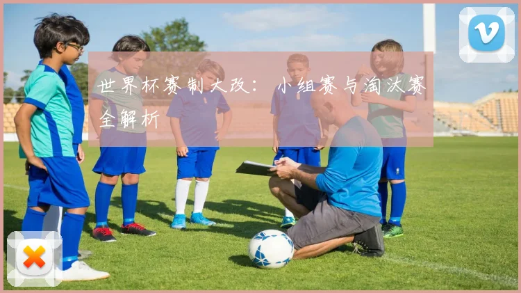 世界杯赛制大改:小组赛与淘汰赛全解析