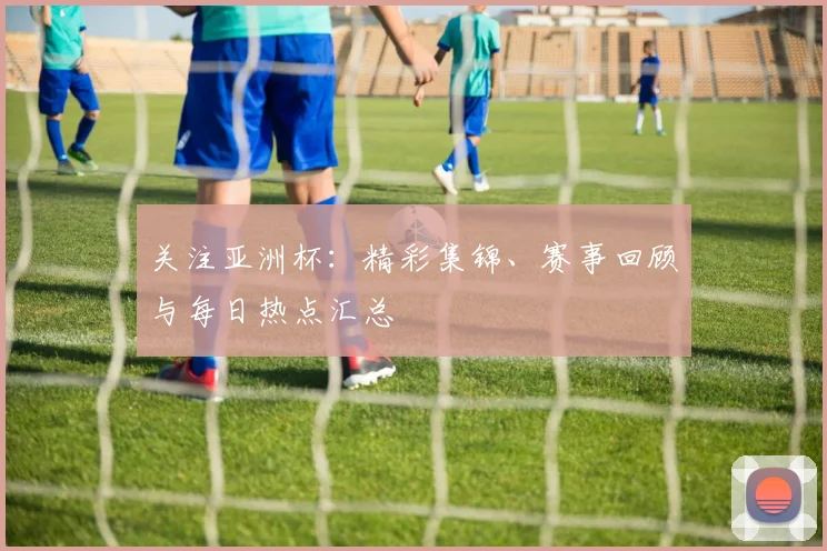 关注亚洲杯：精彩集锦、赛事回顾与每日热点汇总