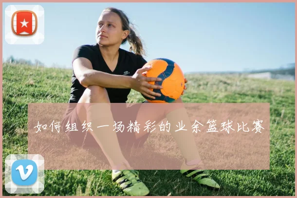 如何组织一场精彩的业余篮球比赛