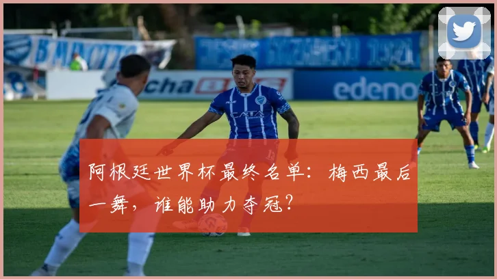 阿根廷世界杯最终名单:梅西最后一舞,谁能助力夺冠?