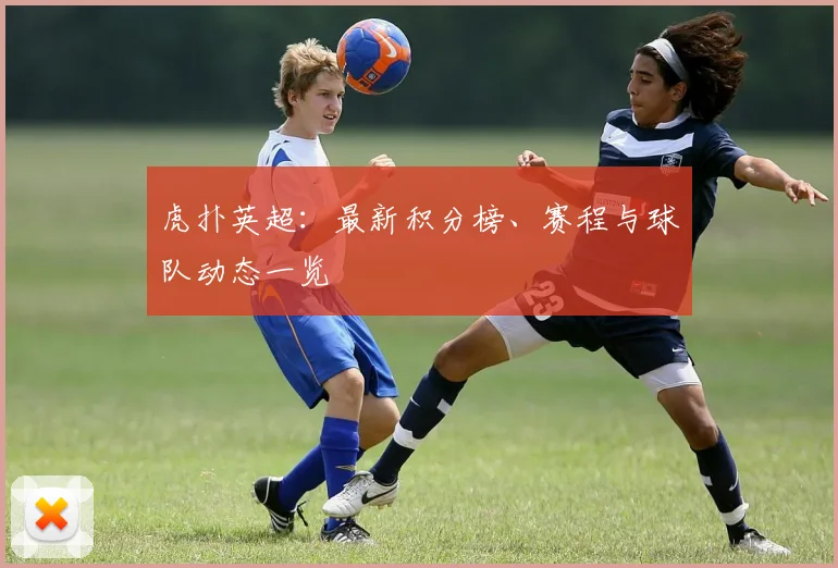 虎扑英超：最新积分榜、赛程与球队动态一览