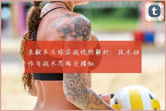 朱毅乒乓球实战视频解析：技术动作与战术思路全揭秘
