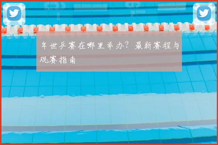 年世乒赛在哪里举办?最新赛程与观赛指南