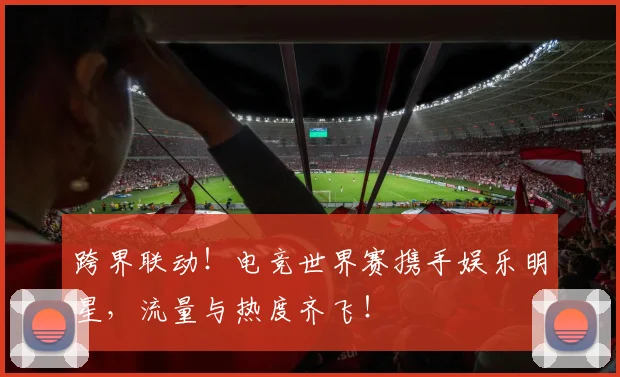 跨界联动!电竞世界赛携手娱乐明星,流量与热度齐飞!