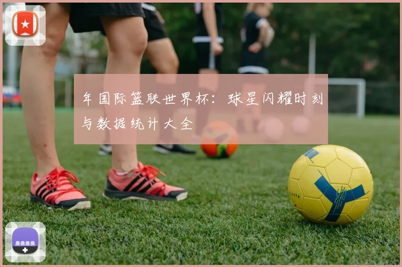年国际篮联世界杯:球星闪耀时刻与数据统计大全