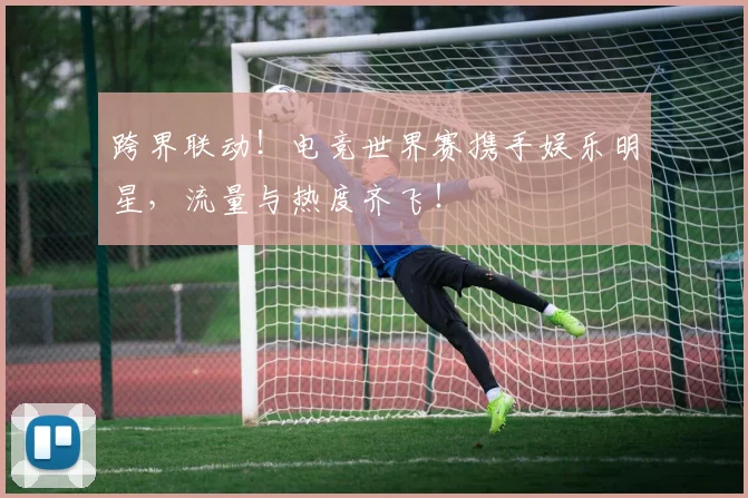 跨界联动！电竞世界赛携手娱乐明星，流量与热度齐飞！